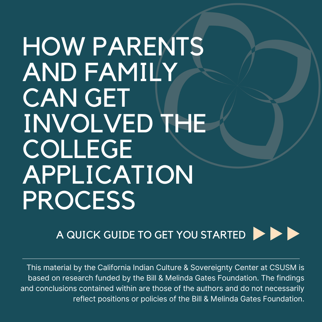 Social media post with a dark blue/green background and the words, "HOW PARENTS AND FAMILY CAN GET INVOLVED THE COLLEGE APPLICATION PROCESS" in large font, the words, "A QUICK GUIDE TO GET YOU STARTED" as a subtitle, and then the following text at the bottom of the screen: "This material by the California Indian Culture & Sovereignty Center at CSUSM is based on research funded by the Bill & Melinda Gates Foundation. The findings and conclusions contained within are those of the authors and do not necessarily reflect positions or policies of the Bill & Melinda Gates Foundation."