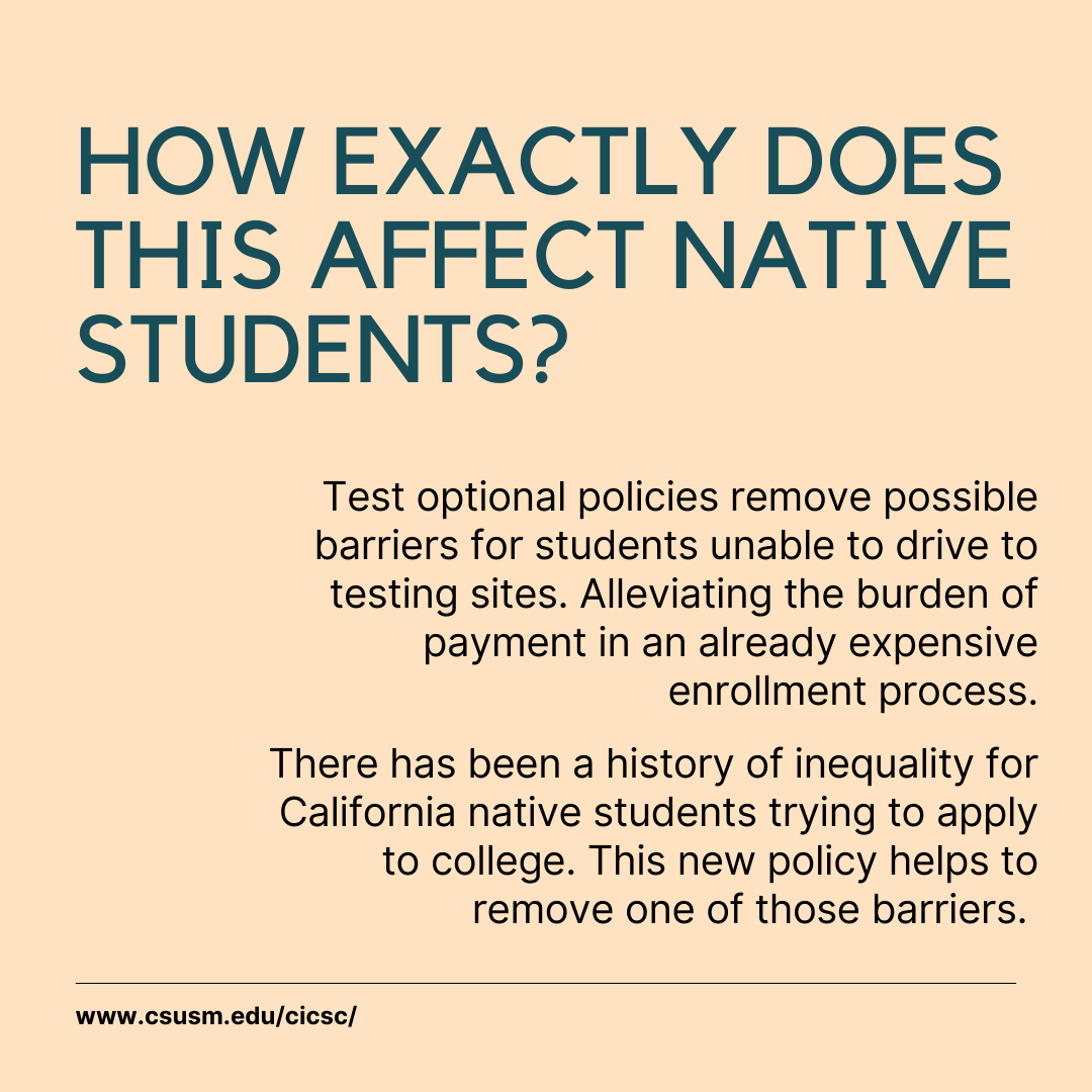 Social media post with a light yellow background with the words, "HOW EXACTLY DOES THIS AFFECT NATIVE STUDENTS?" in a large font, and the following words in a smaller font, "Test optional policies remove possible barriers for students unable to drive to testing sites. Alleviating the burden of payment in an already expensive enrollment process. There has been a history of inequality for California native students trying to apply to college. This new policy helps to remove one of those barriers."